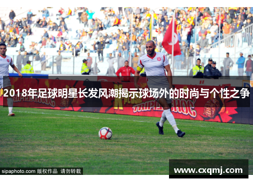 2018年足球明星长发风潮揭示球场外的时尚与个性之争