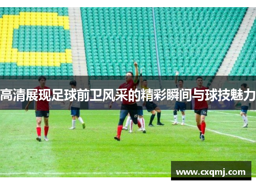 高清展现足球前卫风采的精彩瞬间与球技魅力