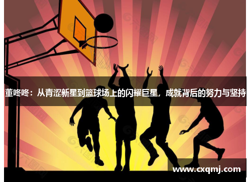 董咚咚：从青涩新星到篮球场上的闪耀巨星，成就背后的努力与坚持