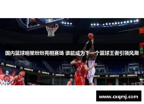 国内篮球明星纷纷亮相赛场 谁能成为下一个篮球王者引领风潮