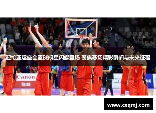 迎接亚运盛会篮球明星闪耀登场 聚焦赛场精彩瞬间与未来征程